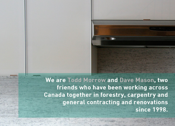 We are Todd Morrow and Dave Mason, two friends who have been working across Canada together in forestry, carpentry and general contracting and renovations since 1998.